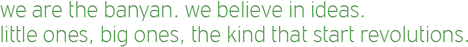 we are the banyan. we believe in ideas. little ones, big ones, the kind that start revolutions